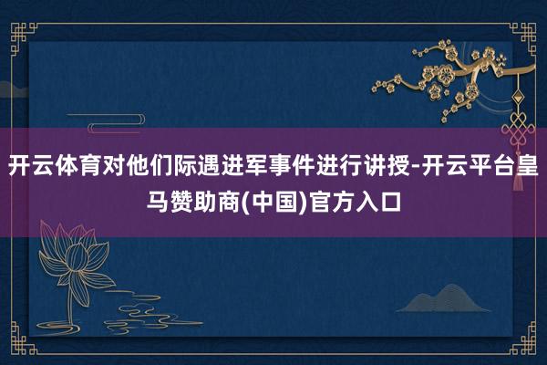 开云体育对他们际遇进军事件进行讲授-开云平台皇马赞助商(中国)官方入口