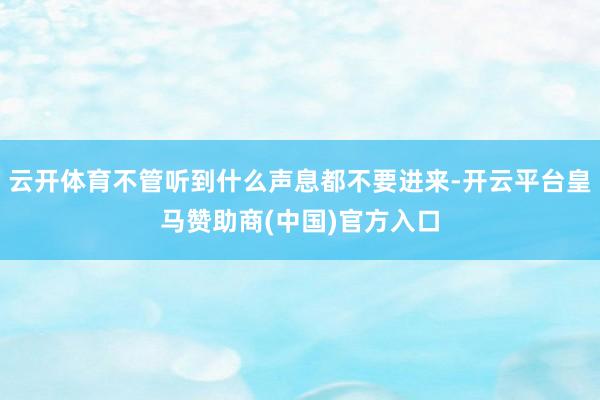 云开体育不管听到什么声息都不要进来-开云平台皇马赞助商(中国)官方入口