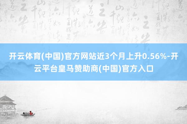 开云体育(中国)官方网站近3个月上升0.56%-开云平台皇马赞助商(中国)官方入口