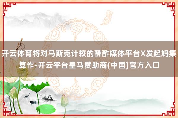 开云体育将对马斯克计较的酬酢媒体平台X发起鸠集算作-开云平台皇马赞助商(中国)官方入口