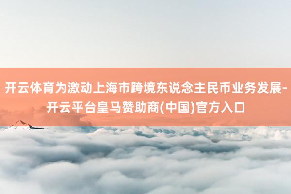 开云体育为激动上海市跨境东说念主民币业务发展-开云平台皇马赞助商(中国)官方入口