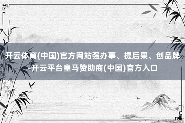 开云体育(中国)官方网站强办事、提后果、创品牌-开云平台皇马赞助商(中国)官方入口