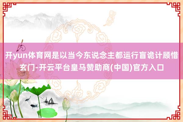 开yun体育网是以当今东说念主都运行盲诡计顾惜玄门-开云平台皇马赞助商(中国)官方入口