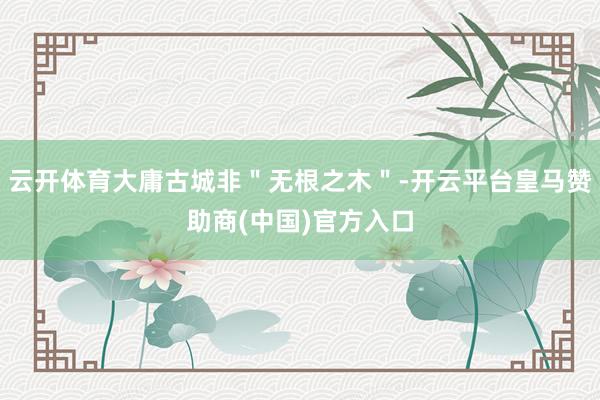 云开体育大庸古城非＂无根之木＂-开云平台皇马赞助商(中国)官方入口