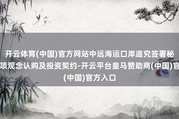 开云体育(中国)官方网站中远海运口岸追究签署秘鲁钱凯项观念认购及投资契约-开云平台皇马赞助商(中国)官方入口
