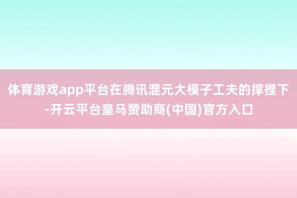 体育游戏app平台在腾讯混元大模子工夫的撑捏下-开云平台皇马赞助商(中国)官方入口