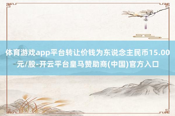 体育游戏app平台转让价钱为东说念主民币15.00元/股-开云平台皇马赞助商(中国)官方入口