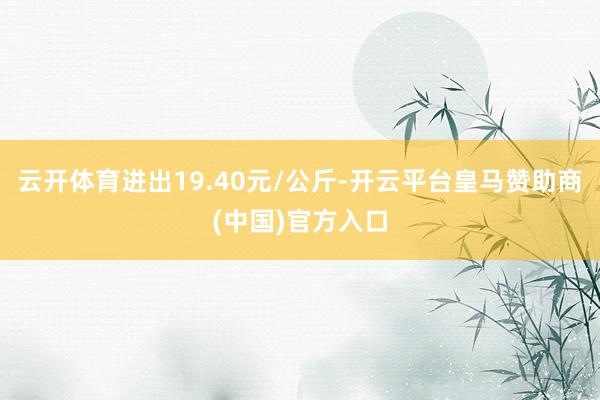 云开体育进出19.40元/公斤-开云平台皇马赞助商(中国)官方入口