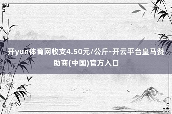 开yun体育网收支4.50元/公斤-开云平台皇马赞助商(中国)官方入口