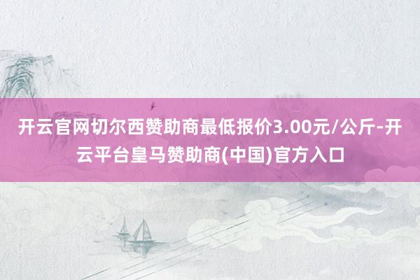 开云官网切尔西赞助商最低报价3.00元/公斤-开云平台皇马赞助商(中国)官方入口