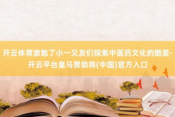 开云体育激勉了小一又友们探索中医药文化的酷爱-开云平台皇马赞助商(中国)官方入口