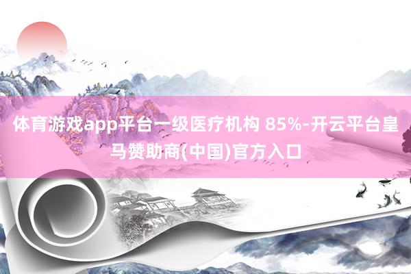 体育游戏app平台一级医疗机构 85%-开云平台皇马赞助商(中国)官方入口