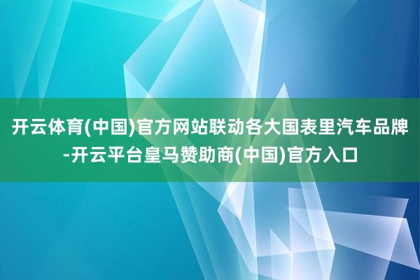 开云体育(中国)官方网站联动各大国表里汽车品牌-开云平台皇马赞助商(中国)官方入口