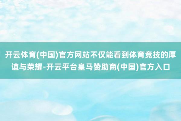 开云体育(中国)官方网站不仅能看到体育竞技的厚谊与荣耀-开云平台皇马赞助商(中国)官方入口