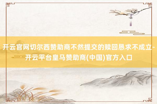 开云官网切尔西赞助商不然提交的赎回恳求不成立-开云平台皇马赞助商(中国)官方入口