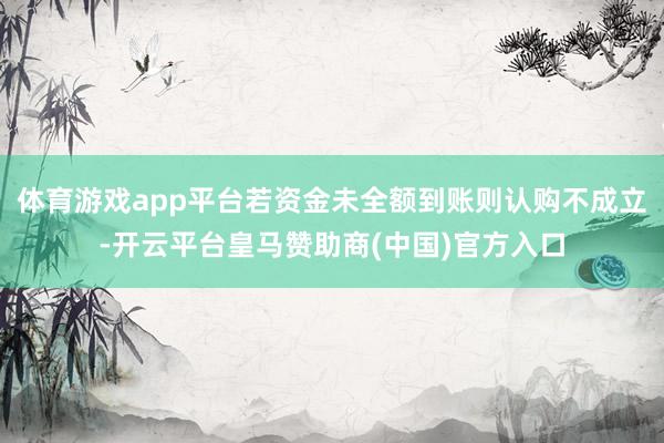 体育游戏app平台若资金未全额到账则认购不成立-开云平台皇马赞助商(中国)官方入口