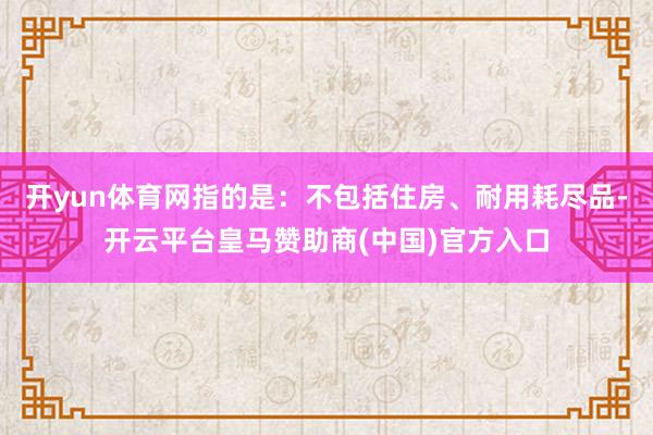 开yun体育网指的是：不包括住房、耐用耗尽品-开云平台皇马赞助商(中国)官方入口