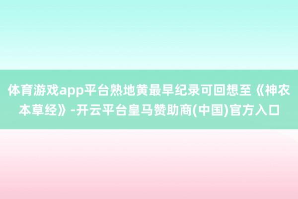 体育游戏app平台熟地黄最早纪录可回想至《神农本草经》-开云平台皇马赞助商(中国)官方入口
