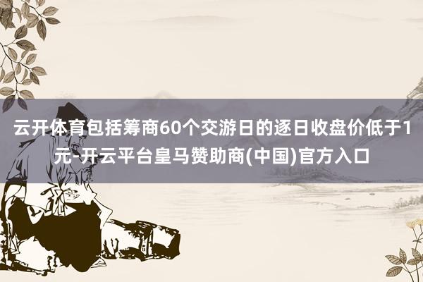 云开体育包括筹商60个交游日的逐日收盘价低于1元-开云平台皇马赞助商(中国)官方入口