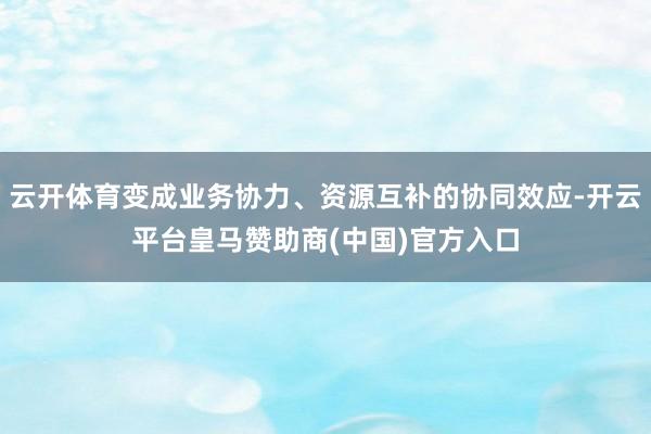 云开体育变成业务协力、资源互补的协同效应-开云平台皇马赞助商(中国)官方入口