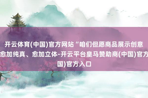 开云体育(中国)官方网站“咱们但愿商品展示创意粗略愈加纯真、愈加立体-开云平台皇马赞助商(中国)官方入口