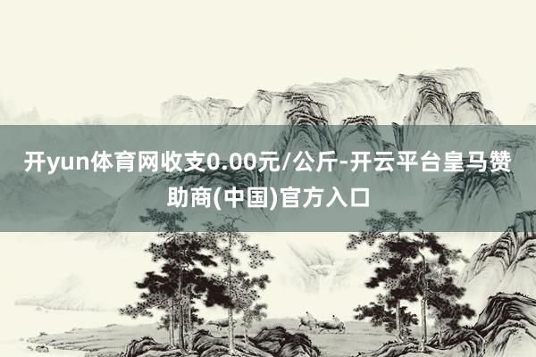 开yun体育网收支0.00元/公斤-开云平台皇马赞助商(中国)官方入口
