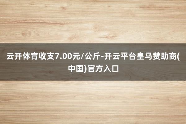 云开体育收支7.00元/公斤-开云平台皇马赞助商(中国)官方入口