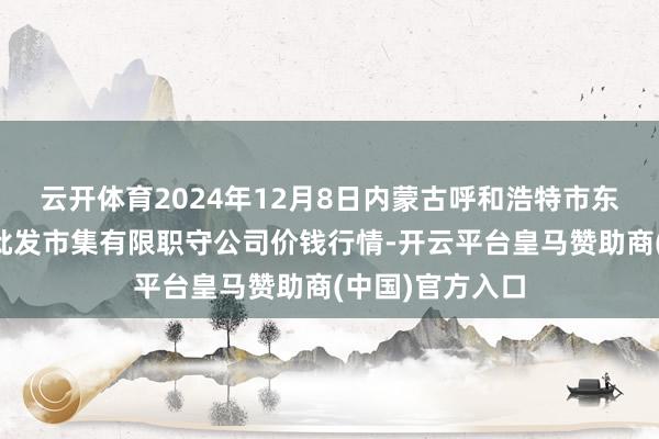 云开体育2024年12月8日内蒙古呼和浩特市东瓦窑农副居品批发市集有限职守公司价钱行情-开云平台皇马赞助商(中国)官方入口