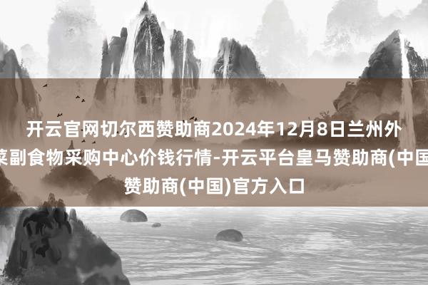 开云官网切尔西赞助商2024年12月8日兰州外洋高原夏菜副食物采购中心价钱行情-开云平台皇马赞助商(中国)官方入口