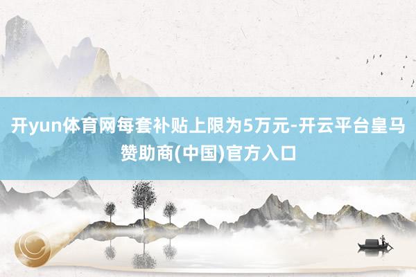 开yun体育网每套补贴上限为5万元-开云平台皇马赞助商(中国)官方入口