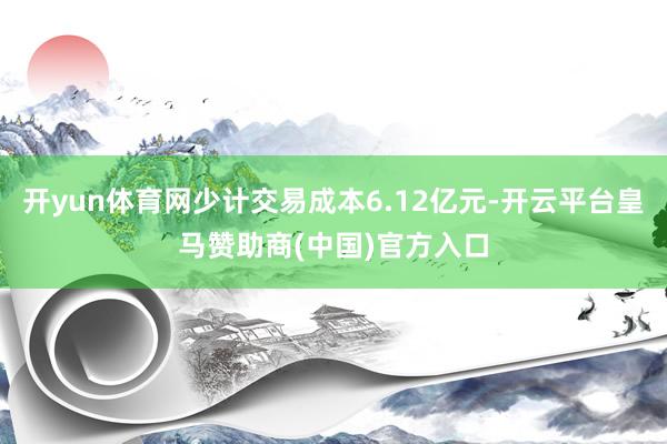 开yun体育网少计交易成本6.12亿元-开云平台皇马赞助商(中国)官方入口