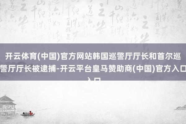 开云体育(中国)官方网站韩国巡警厅厅长和首尔巡警厅厅长被逮捕-开云平台皇马赞助商(中国)官方入口