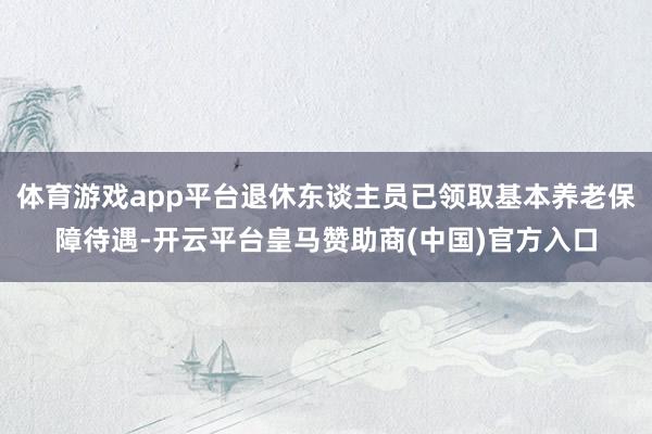 体育游戏app平台退休东谈主员已领取基本养老保障待遇-开云平台皇马赞助商(中国)官方入口