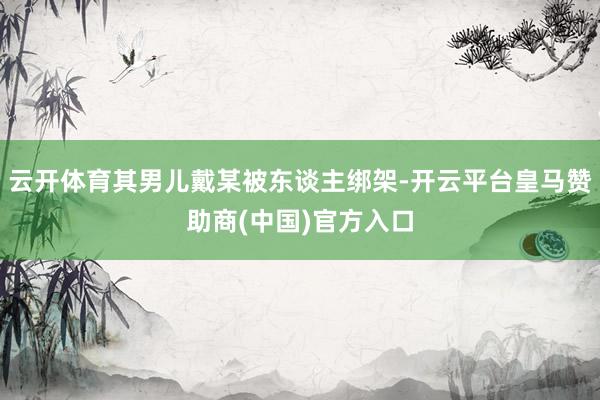 云开体育其男儿戴某被东谈主绑架-开云平台皇马赞助商(中国)官方入口