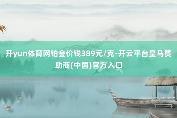开yun体育网铂金价钱389元/克-开云平台皇马赞助商(中国)官方入口