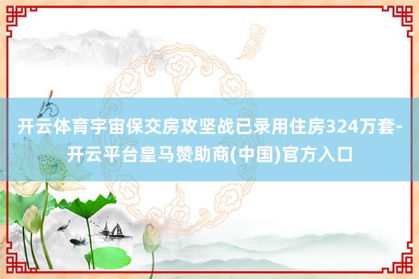 开云体育宇宙保交房攻坚战已录用住房324万套-开云平台皇马赞助商(中国)官方入口
