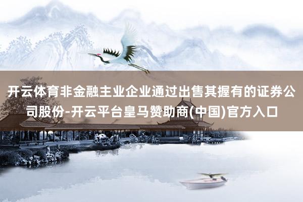 开云体育非金融主业企业通过出售其握有的证券公司股份-开云平台皇马赞助商(中国)官方入口