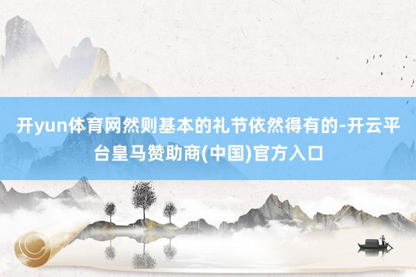 开yun体育网然则基本的礼节依然得有的-开云平台皇马赞助商(中国)官方入口