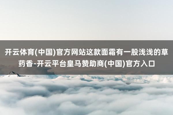 开云体育(中国)官方网站这款面霜有一股浅浅的草药香-开云平台皇马赞助商(中国)官方入口