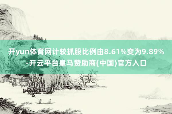 开yun体育网计较抓股比例由8.61%变为9.89%-开云平台皇马赞助商(中国)官方入口