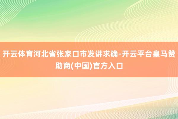 开云体育河北省张家口市发讲求确-开云平台皇马赞助商(中国)官方入口