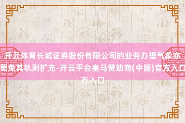 开云体育长城证券股份有限公司的业务办理气象亦罢免其轨则扩充-开云平台皇马赞助商(中国)官方入口