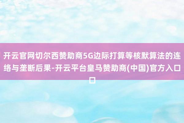 开云官网切尔西赞助商5G边际打算等核默算法的连络与垄断后果-开云平台皇马赞助商(中国)官方入口