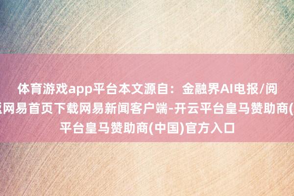 体育游戏app平台本文源自：金融界AI电报/阅读下一篇/复返网易首页下载网易新闻客户端-开云平台皇马赞助商(中国)官方入口