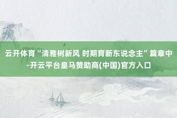 云开体育“清雅树新风 时期育新东说念主”篇章中-开云平台皇马赞助商(中国)官方入口