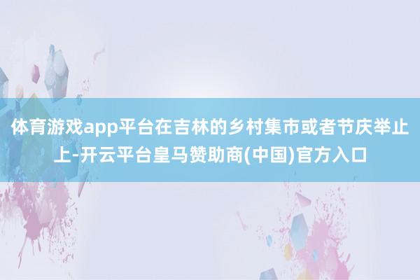 体育游戏app平台在吉林的乡村集市或者节庆举止上-开云平台皇马赞助商(中国)官方入口