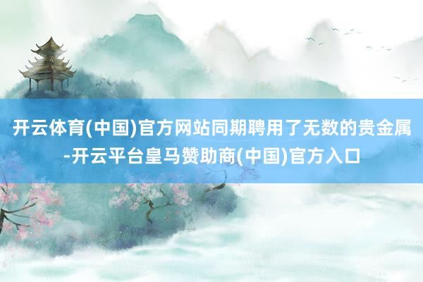 开云体育(中国)官方网站同期聘用了无数的贵金属-开云平台皇马赞助商(中国)官方入口
