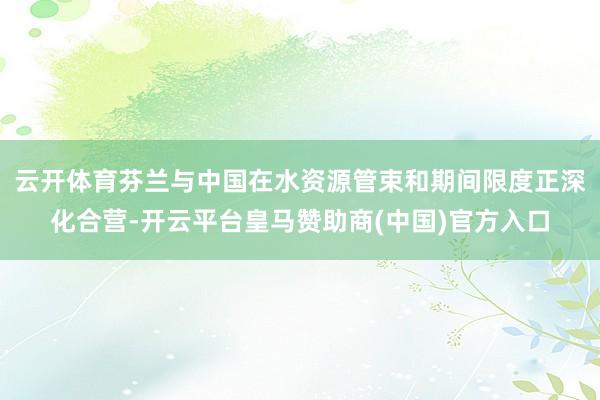 云开体育芬兰与中国在水资源管束和期间限度正深化合营-开云平台皇马赞助商(中国)官方入口