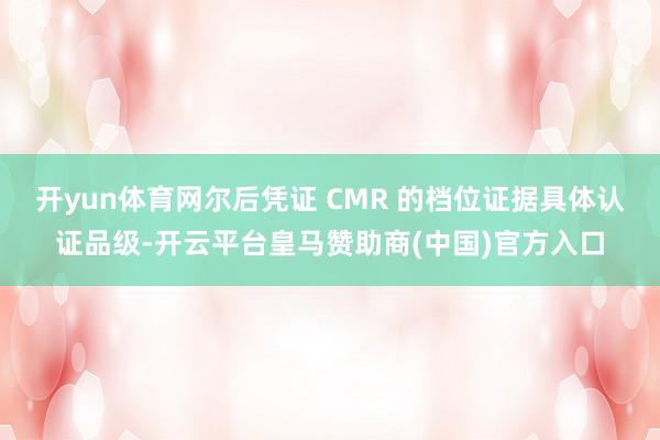 开yun体育网尔后凭证 CMR 的档位证据具体认证品级-开云平台皇马赞助商(中国)官方入口