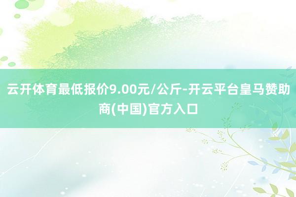 云开体育最低报价9.00元/公斤-开云平台皇马赞助商(中国)官方入口